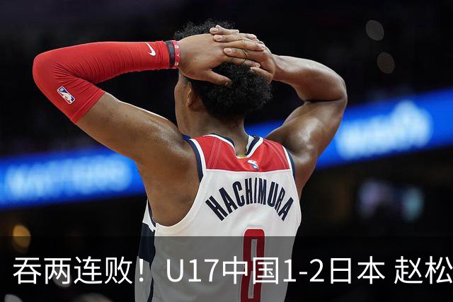吞两连败！U17中国1-2日本 赵松源破门U17国足全场仅2次射门